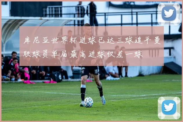 库尼亚世界杯进球已达三球追平曼联球员单届最高进球仅差一球