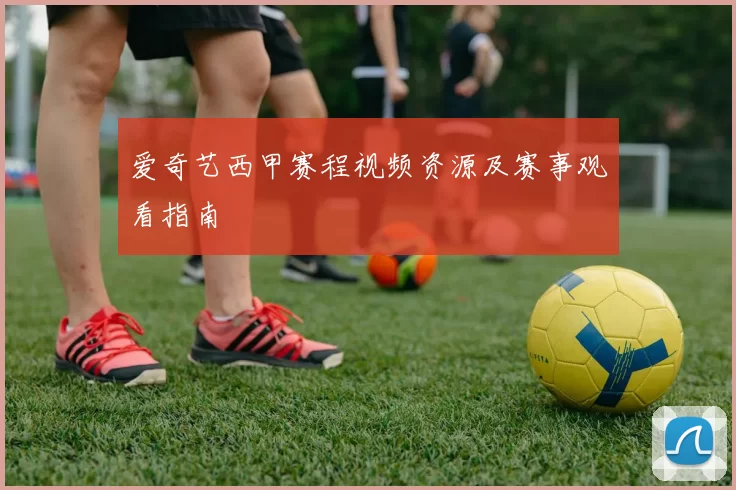 爱奇艺西甲赛程视频资源及赛事观看指南