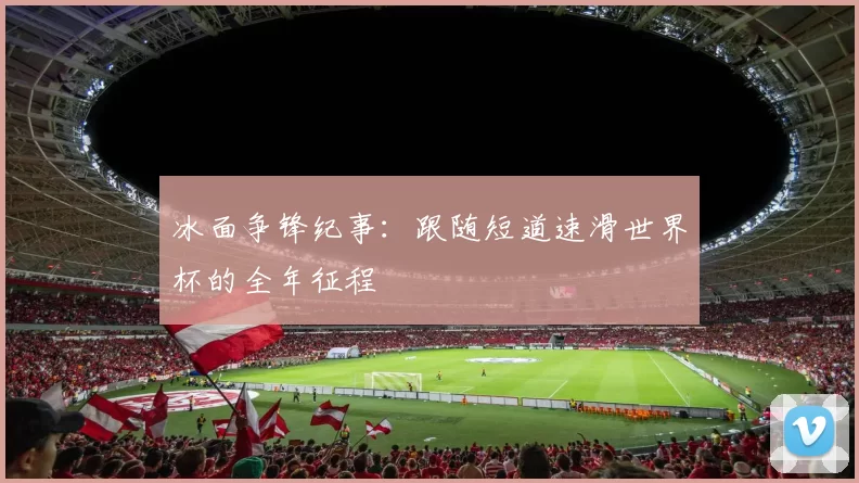 冰面争锋纪事:跟随短道速滑世界杯的全年征程
