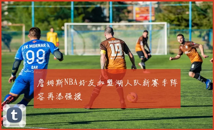 詹姆斯NBA好友加盟湖人队新赛季阵容再添强援