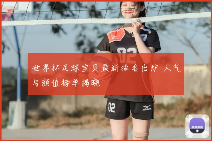 世界杯足球宝贝最新排名出炉 人气与颜值榜单揭晓