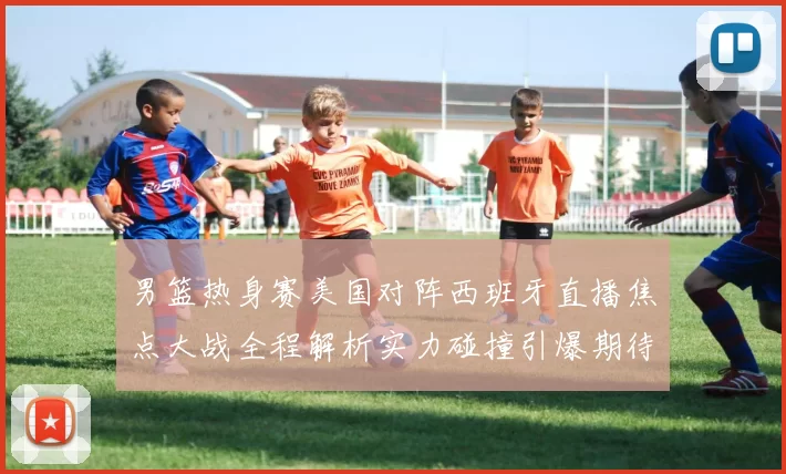 男篮热身赛美国对阵西班牙直播焦点大战全程解析实力碰撞引爆期待