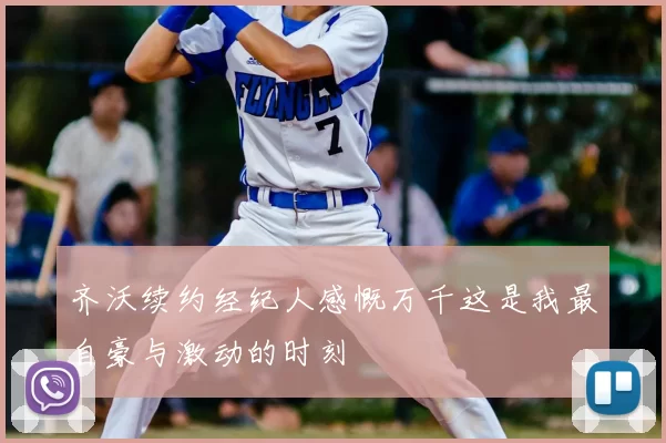 齐沃续约经纪人感慨万千这是我最自豪与激动的时刻