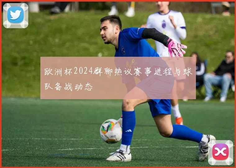 欧洲杯2024群聊热议赛事进程与球队备战动态
