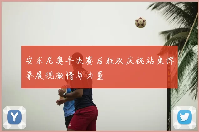 安东尼奥半决赛后狂欢庆祝站桌挥拳展现激情与力量