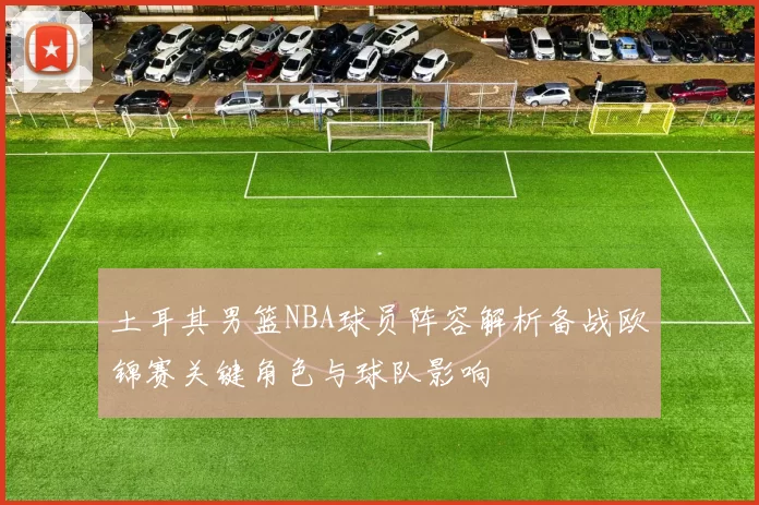 土耳其男篮NBA球员阵容解析备战欧锦赛关键角色与球队影响