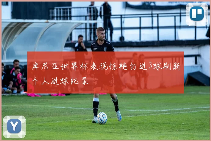 库尼亚世界杯表现惊艳打进3球刷新个人进球纪录