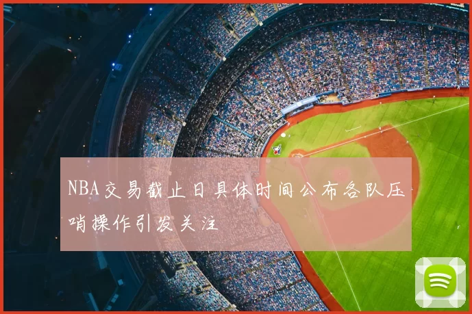 NBA交易截止日具体时间公布各队压哨操作引发关注