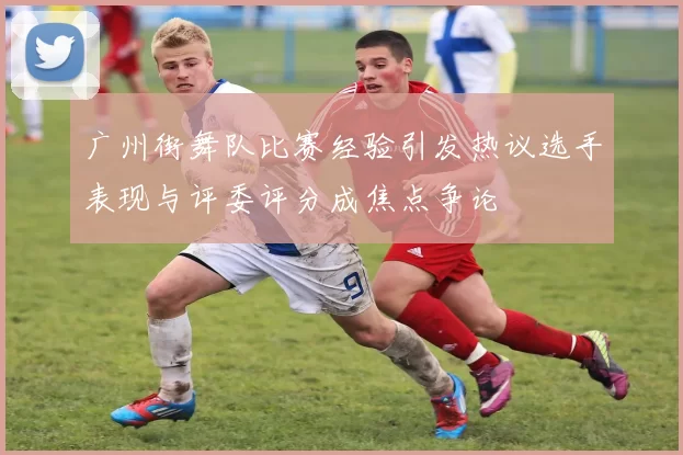 广州街舞队比赛经验引发热议选手表现与评委评分成焦点争论
