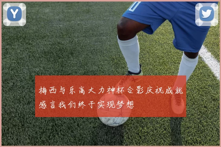 梅西与乐高大力神杯合影庆祝成就感言我们终于实现梦想