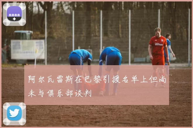 阿尔瓦雷斯在巴黎引援名单上但尚未与俱乐部谈判