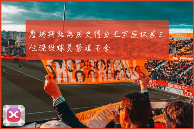 詹姆斯距离历史得分王宝座仅差三位现役球员紧追不舍