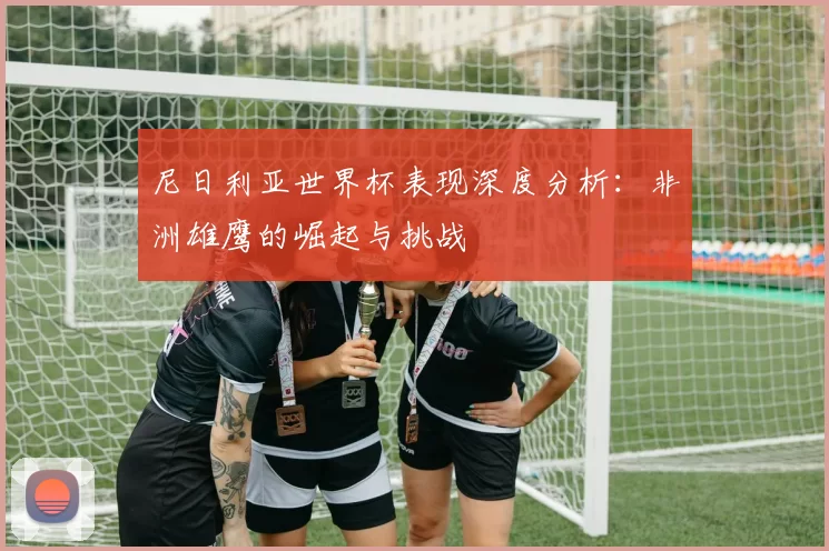 尼日利亚世界杯表现深度分析:非洲雄鹰的崛起与挑战