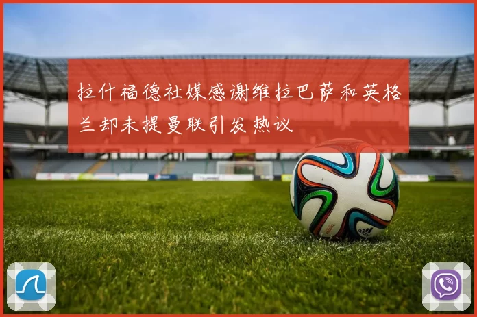 拉什福德社媒感谢维拉巴萨和英格兰却未提曼联引发热议