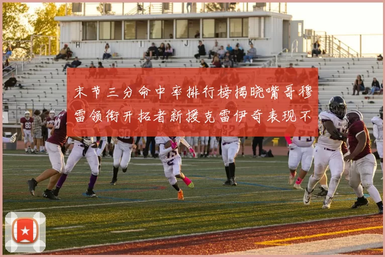末节三分命中率排行榜揭晓嘴哥穆雷领衔开拓者新援克雷伊奇表现不俗