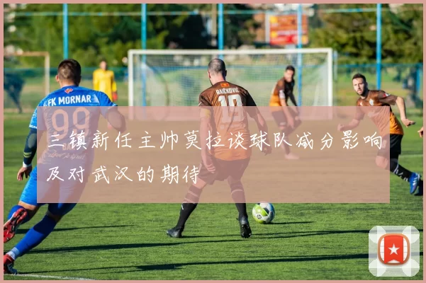 三镇新任主帅莫拉谈球队减分影响及对武汉的期待