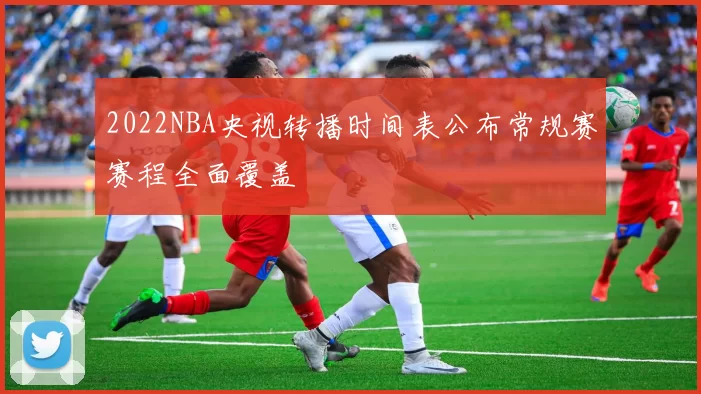 2022NBA央视转播时间表公布常规赛赛程全面覆盖