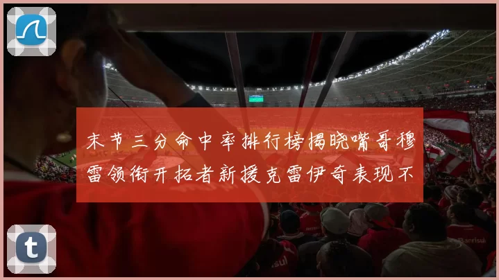 末节三分命中率排行榜揭晓嘴哥穆雷领衔开拓者新援克雷伊奇表现不俗