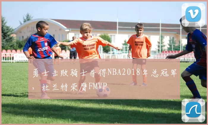 勇士击败骑士夺得NBA2018年总冠军，杜兰特荣膺FMVP