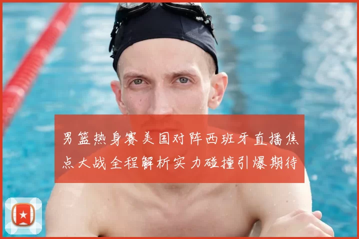 男篮热身赛美国对阵西班牙直播焦点大战全程解析实力碰撞引爆期待