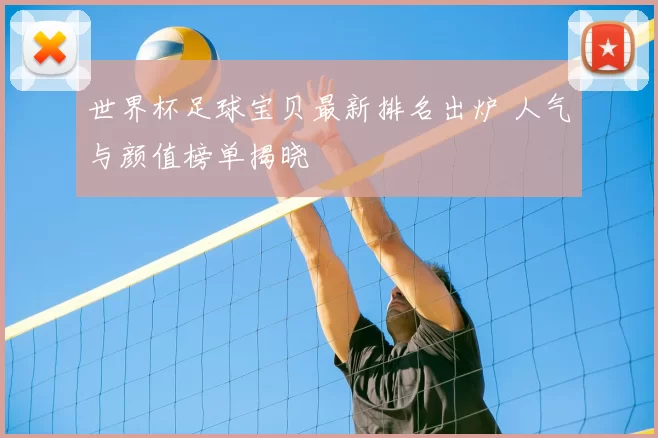 世界杯足球宝贝最新排名出炉 人气与颜值榜单揭晓