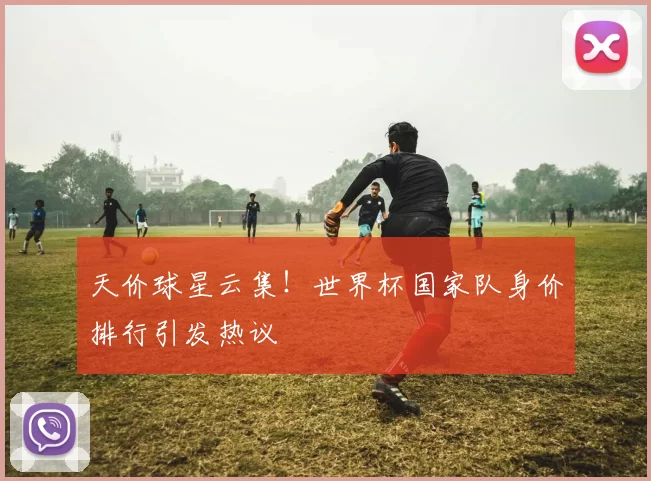 天价球星云集！世界杯国家队身价排行引发热议