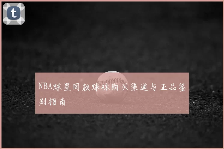 NBA球星同款球袜购买渠道与正品鉴别指南