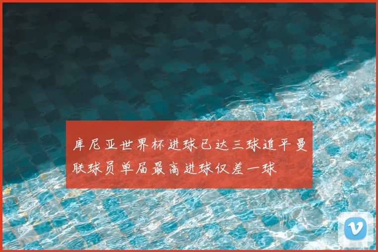 库尼亚世界杯进球已达三球追平曼联球员单届最高进球仅差一球