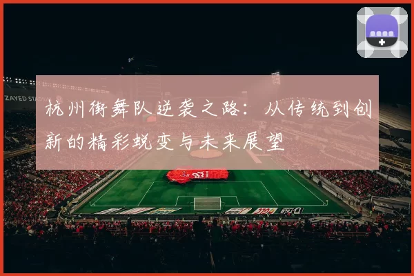 杭州街舞队逆袭之路：从传统到创新的精彩蜕变与未来展望