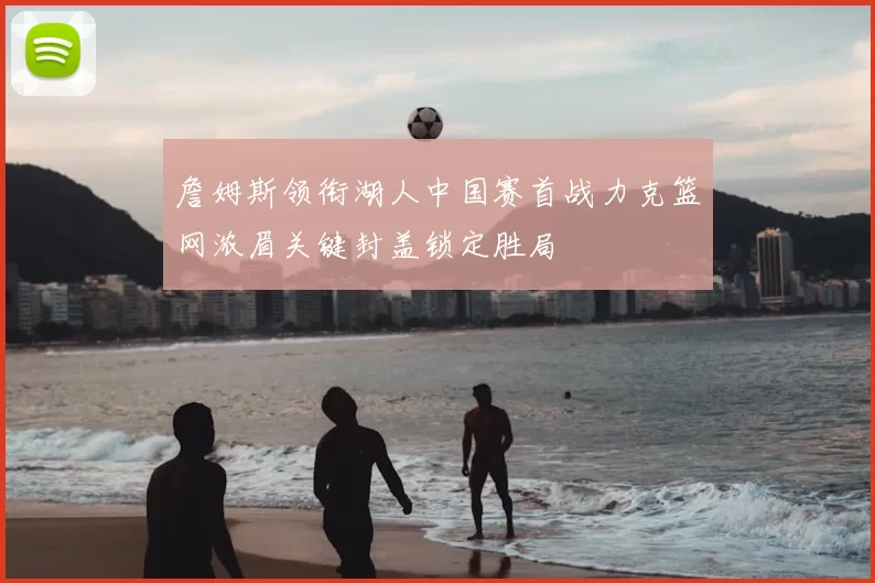 詹姆斯领衔湖人中国赛首战力克篮网浓眉关键封盖锁定胜局
