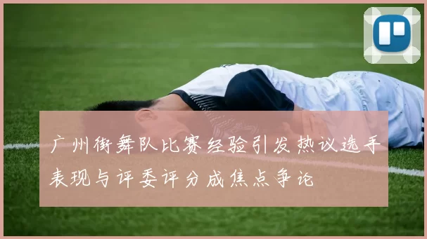 广州街舞队比赛经验引发热议选手表现与评委评分成焦点争论