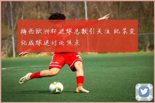 梅西欧洲杯进球总数引关注 纪录变化成球迷讨论焦点