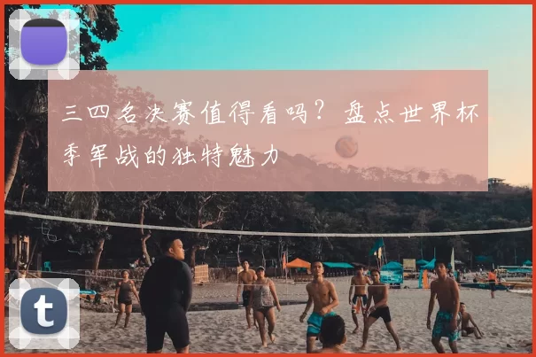 三四名决赛值得看吗?盘点世界杯季军战的独特魅力