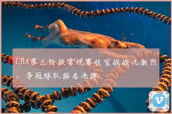 CBA第三阶段常规赛收官战战况激烈，争冠球队排名洗牌