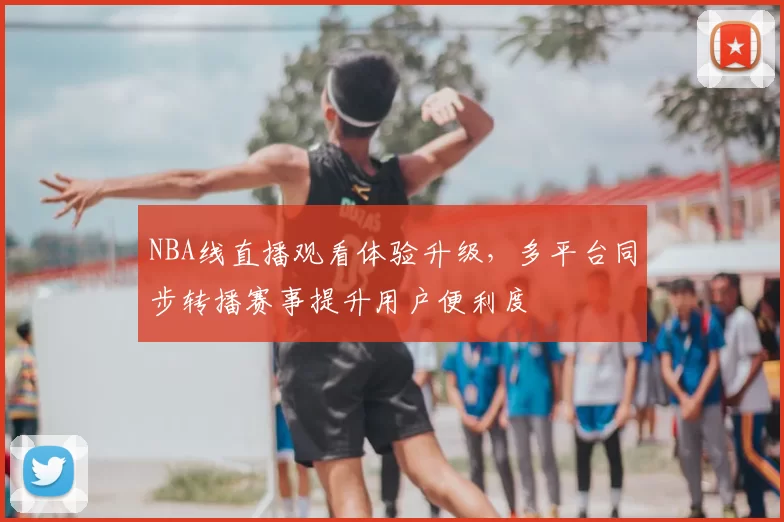 NBA线直播观看体验升级，多平台同步转播赛事提升用户便利度