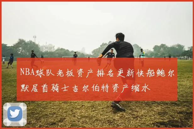 NBA球队老板资产排名更新快船鲍尔默居首骑士吉尔伯特资产缩水