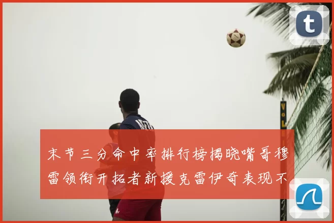 末节三分命中率排行榜揭晓嘴哥穆雷领衔开拓者新援克雷伊奇表现不俗