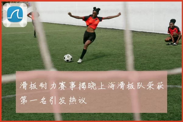 滑板耐力赛事揭晓上海滑板队荣获第一名引发热议