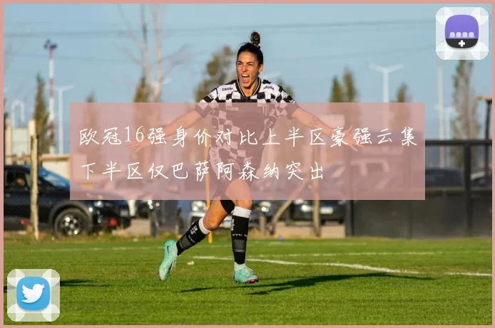 欧冠16强身价对比上半区豪强云集下半区仅巴萨阿森纳突出