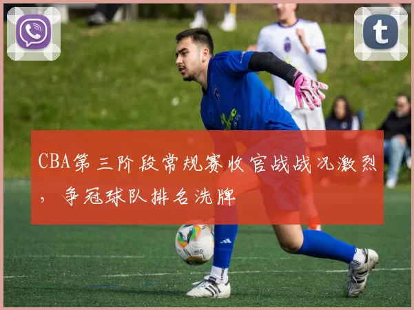 CBA第三阶段常规赛收官战战况激烈,争冠球队排名洗牌