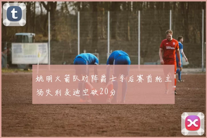 姚明火箭队对阵爵士季后赛首轮主场失利麦迪空砍20分