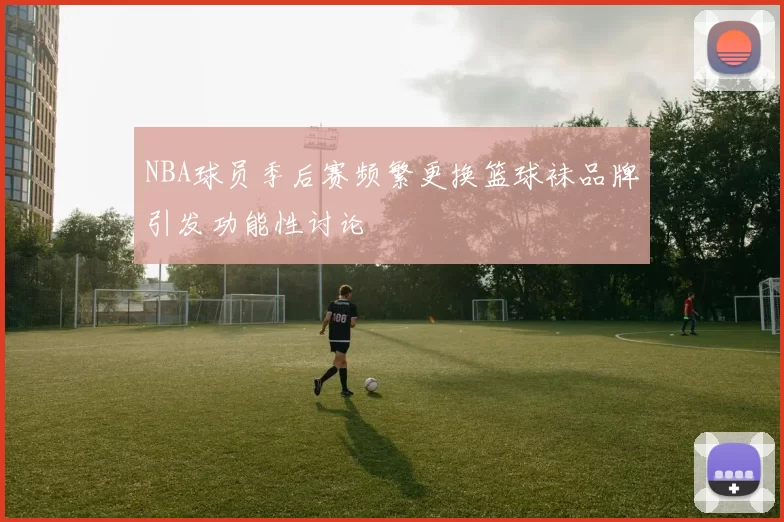 NBA球员季后赛频繁更换篮球袜品牌引发功能性讨论