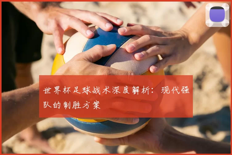 世界杯足球战术深度解析:现代强队的制胜方案