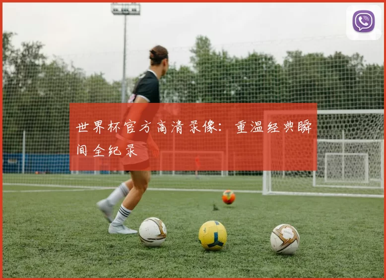 世界杯官方高清录像:重温经典瞬间全纪录
