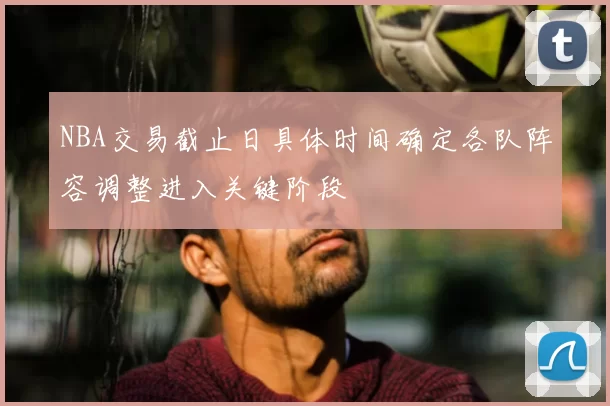 NBA交易截止日具体时间确定各队阵容调整进入关键阶段