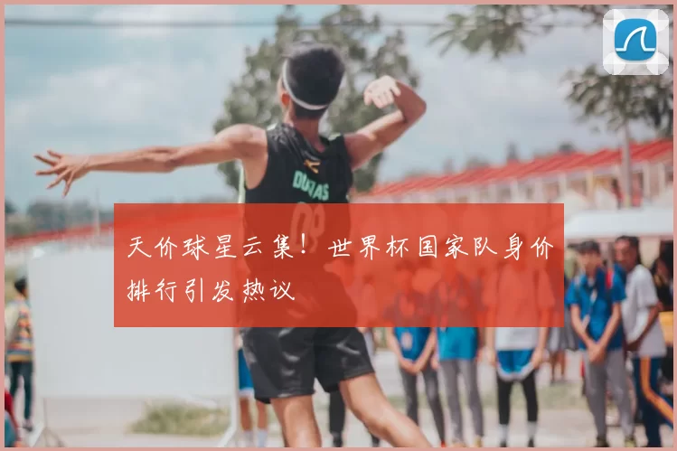 天价球星云集!世界杯国家队身价排行引发热议