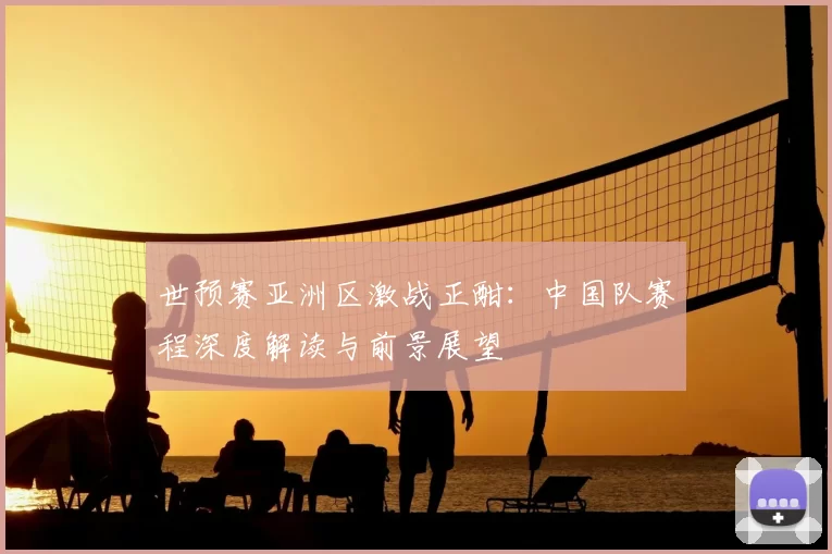 世预赛亚洲区激战正酣:中国队赛程深度解读与前景展望