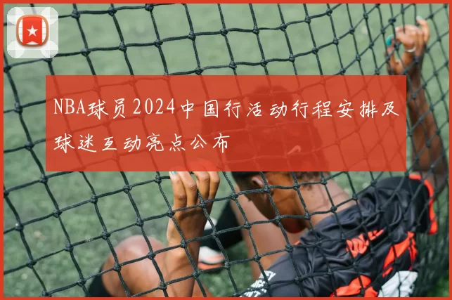 NBA球员2024中国行活动行程安排及球迷互动亮点公布