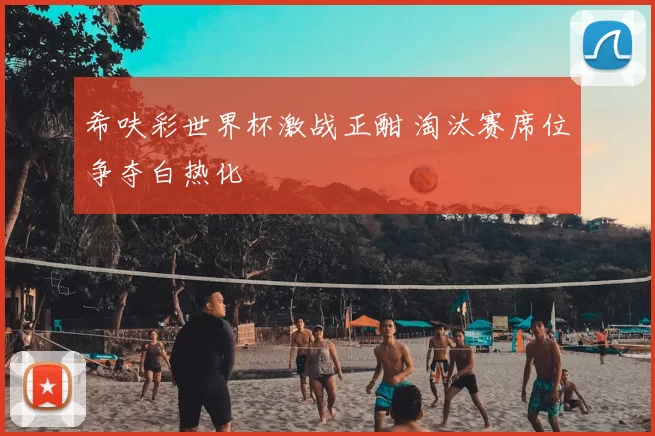 希呋彩世界杯激战正酣 淘汰赛席位争夺白热化