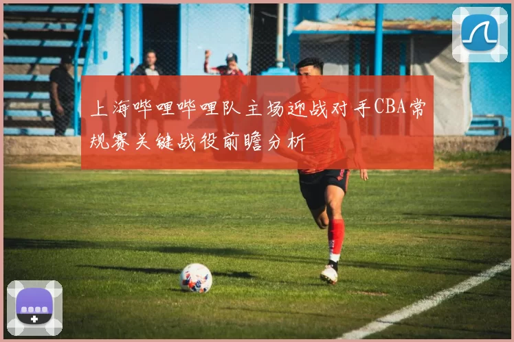 上海哔哩哔哩队主场迎战对手CBA常规赛关键战役前瞻分析